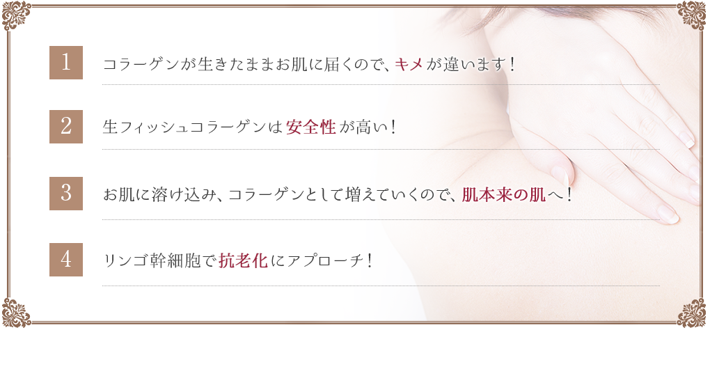コラーゲンが生きたままお肌に届くので、キメが違います!生フィッシュコラーゲンは安全性が高い!お肌に溶け込み、コラーゲンとして増えていくので、肌本来の肌へ!リンゴ幹細胞で抗老化にアプローチ!