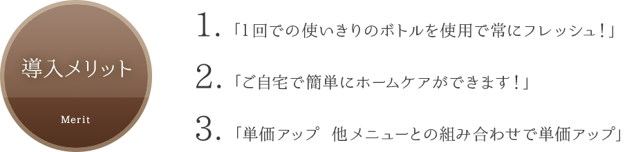 導入メリット「1回での使いきりのボトルを使用で常にフレッシュ!」「ご自宅で簡単にホームケアができます!」「単価アップ 他メニューとの組み合わせで単価アップ」