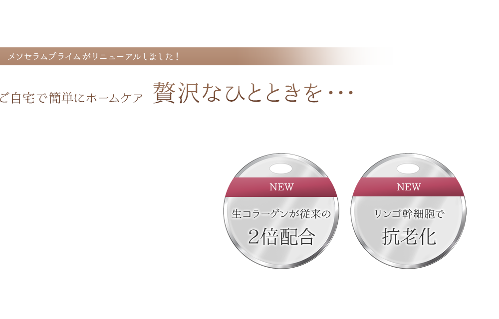 メソセラムプライムがリニューアルしました!ご自宅で簡単にホームケア贅沢なひとときを・・・生コラーゲンが従来の2倍配合 リンゴ幹細胞で抗老化